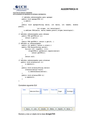 ALGORITMICA III
FACULTAD DE CIENCIAS E INGENIERIA
DPTO ACADEMICO DE INGENIERIA DE SISTEMAS E INFORMATICA

             // métodos sobrecargados para agregar
             public void agrega(TVH t){
               a.add(t);
             }
             public void agrega(String serie, int marca, int tamaño, double
         precio,
                                int origen, int tecnologia){
               a.add(new TVH(serie, marca,tamaño,precio,origen,tecnologia));
             }
         // métodos sobrecargados para obtener
             public TVH getTVH(int i){
                 return a.get(i);
             }
             public TVH getTVH(){ return a.get(0); }
         // métodos no sobrecargados
             public int getN(){ return a.size();}
             public TVH busca(String serie){
                 for(int i=0; i<getN(); i++){
                     if(getTVH(i).getSerie().equals(serie))
                         return getTVH(i);
                 }
                 return null;
             }
         // métodos sobrecargados para eliminar
            public void elimina(int i){
                 a.remove(i);
             }
             public void elimina(String serie){
                 if(busca(serie)!=null)
                     a.remove(busca(serie));
             }
             public void elimina(TVH t){
                 a.remove(t);
             }
         }


         Considere siguiente GUI




         Declare y cree un objeto de la clase ArregloTVH
 