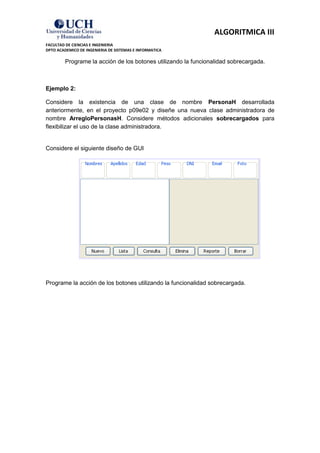 ALGORITMICA III
FACULTAD DE CIENCIAS E INGENIERIA
DPTO ACADEMICO DE INGENIERIA DE SISTEMAS E INFORMATICA

         Programe la acción de los botones utilizando la funcionalidad sobrecargada.



Ejemplo 2:

Considere la existencia de una clase de nombre PersonaH desarrollada
anteriormente, en el proyecto p09e02 y diseñe una nueva clase administradora de
nombre ArregloPersonasH. Considere métodos adicionales sobrecargados para
flexibilizar el uso de la clase administradora.


Considere el siguiente diseño de GUI




Programe la acción de los botones utilizando la funcionalidad sobrecargada.
 