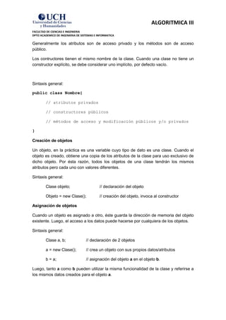 ALGORITMICA III
FACULTAD DE CIENCIAS E INGENIERIA
DPTO ACADEMICO DE INGENIERIA DE SISTEMAS E INFORMATICA

Generalmente los atributos son de acceso privado y los métodos son de acceso
público.

Los contructores tienen el mismo nombre de la clase. Cuando una clase no tiene un
constructor explícito, se debe considerar uno implícito, por defecto vacío.



Sintaxis general:

public class Nombre{

        // atributos privados

        // constructores públicos

        // métodos de acceso y modificación públicos y/o privados

}

Creación de objetos

Un objeto, en la práctica es una variable cuyo tipo de dato es una clase. Cuando el
objeto es creado, obtiene una copia de los atributos de la clase para uso exclusivo de
dicho objeto. Por ésta razón, todos los objetos de una clase tendrán los mismos
atributos pero cada uno con valores diferentes.

Sintaxis general:

        Clase objeto;                       // declaración del objeto

        Objeto = new Clase();               // creación del objeto, invoca al constructor

Asignación de objetos

Cuando un objeto es asignado a otro, éste guarda la dirección de memoria del objeto
existente. Luego, el acceso a los datos puede hacerse por cualquiera de los objetos.

Sintaxis general:

        Clase a, b;                // declaración de 2 objetos

        a = new Clase();           // crea un objeto con sus propios datos/atributos

        b = a;                     // asignación del objeto a en el objeto b.

Luego, tanto a como b pueden utilizar la misma funcionalidad de la clase y referirse a
los mismos datos creados para el objeto a.
 