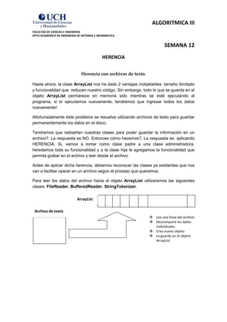 ALGORITMICA III
FACULTAD DE CIENCIAS E INGENIERIA
DPTO ACADEMICO DE INGENIERIA DE SISTEMAS E INFORMATICA


                                                                           SEMANA 12
                                             HERENCIA


                                Herencia con archivos de texto.

Hasta ahora, la clase ArrayList nos ha dado 2 ventajas inobjetables: tamaño ilimitado
y funcionalidad que reducen nuestro código. Sin embargo, todo lo que se guarda en el
objeto ArrayList permanece en memoria sólo mientras se esté ejecutando el
programa, si lo ejecutamos nuevamente, tendremos que ingresar todos los datos
nuevamente!.

Afortunadamente éste problema se resuelve utilizando archivos de texto para guardar
permanentemente los datos en el disco.

Tendremos que rediseñan nuestras clases para poder guardar la información en un
archivo?. La respuesta es NO. Entonces cómo hacemos?, La respuesta es: aplicando
HERENCIA. Si, vamos a tomar como clase padre a una clase administradora,
heredamos toda su funcionalidad y a la clase hija le agregamos la funcionalidad que
permita grabar en el archivo y leer desde el archivo.

Antes de aplicar dicha herencia, debemos reconocer las clases ya existentes que nos
van a facilitar operar en un archivo según el proceso que queramos.

Para leer los datos del archivo hacia el objeto ArrayList utilizaremos las siguientes
clases: FileReader, BufferedReader, StringTokenizer.

                             ArrayList

 Archivo de texto
                                                                   Lee una línea del archivo
                                                                   Descompone los datos
                                                                    individuales
                                                                   Crea nuevo objeto
                                                                   Lo guarda en el objeto
                                                                    ArrayList
 