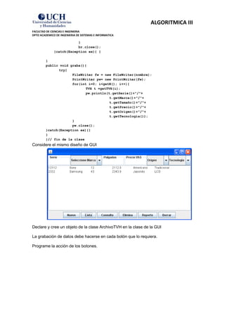 ALGORITMICA III
FACULTAD DE CIENCIAS E INGENIERIA
DPTO ACADEMICO DE INGENIERIA DE SISTEMAS E INFORMATICA

                          }
                          br.close();
              }catch(Exception ex){ }

         }
         public void graba(){
               try{
                      FileWriter fw = new FileWriter(nombre);
                      PrintWriter pw= new PrintWriter(fw);
                      for(int i=0; i<getN(); i++){
                             TVH t =getTVH(i);
                             pw.println(t.getSerie()+"/"+
                                         t.getMarca()+"/"+
                                         t.getTamaño()+"/"+
                                         t.getPrecio()+"/"+
                                         t.getOrigen()+"/"+
                                         t.getTecnologia());
                      }
                      pw.close();
         }catch(Exception ex){}
         }
         }// fin de la clase
Considere el mismo diseño de GUI




Declare y cree un objeto de la clase ArchivoTVH en la clase de la GUI

La grabación de datos debe hacerse en cada botón que lo requiera.

Programe la acción de los botones.
 