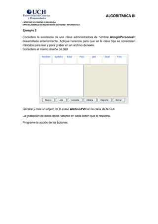 ALGORITMICA III
FACULTAD DE CIENCIAS E INGENIERIA
DPTO ACADEMICO DE INGENIERIA DE SISTEMAS E INFORMATICA

Ejemplo 2

Considere la existencia de una clase administradora de nombre ArregloPersonasH
desarrollada anteriormente. Aplique herencia para que en la clase hija se consideren
métodos para leer y para grabar en un archivo de texto.
Considere el mismo diseño de GUI




Declare y cree un objeto de la clase ArchivoTVH en la clase de la GUI

La grabación de datos debe hacerse en cada botón que lo requiera.

Programe la acción de los botones.
 
