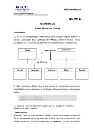 ALGORITMICA III
FACULTAD DE CIENCIAS E INGENIERIA
DPTO ACADEMICO DE INGENIERIA DE SISTEMAS E INFORMATICA


                                                                      SEMANA 13
                                         POLIMORFISMO
                                 Clases Abstractas. Casting

Polimorfismo

Es una de las características fundamentales para cualquier lenguaje orientado a
Objetos, La derivación de su significado: Poli = Multiple, morfismo= Formas , implica
que Objetos de la misma clase pueden tomar diversas formas de comportamiento.




El poder manipular un Objeto como si éste fuera de un tipo genérico otorga mayor
flexibilidad al momento de programar con Objetos. Observe el siguiente fragmento de
código:

           Figura a = new Circulo();
            Figura b = new Triangulo();



Los objetos a y b siendo de la misma clase Figura, se comportan como clases
diferentes: Circulo y Triángulo.

Clases Abstractas.
Son clases Padre donde se consideran métodos que aún no se conoce su desarrollo.
Recién se conocerá en alguna clase Hija. A éstos métodos se les conoce como
métodos abstractos y utilizan la palabra reservada abstract para su identificación.
 