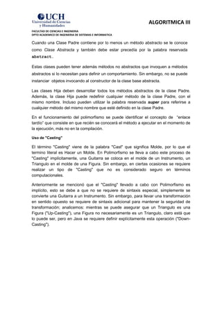 ALGORITMICA III
FACULTAD DE CIENCIAS E INGENIERIA
DPTO ACADEMICO DE INGENIERIA DE SISTEMAS E INFORMATICA

Cuando una Clase Padre contiene por lo menos un método abstracto se le conoce
como Clase Abstracta y también debe estar precedía por la palabra reservada
abstract.

Estas clases pueden tener además métodos no abstractos que invoquen a métodos
abstractos si lo necesitan para definir un comportamiento. Sin embargo, no se puede
instanciar objetos invocando al constructor de la clase base abstracta.

Las clases Hija deben desarrollar todos los métodos abstractos de la clase Padre.
Además, la clase Hija puede redefinir cualquier método de la clase Padre, con el
mismo nombre. Incluso pueden utilizar la palabra reservada super para referirse a
cualquier método del mismo nombre que esté definido en la clase Padre.

En el funcionamiento del polimorfismo se puede identificar el concepto de “enlace
tardío” que consiste en que recién se conocerá el método a ejecutar en el momento de
la ejecución, más no en la compilación.

Uso de "Casting"

El término "Casting" viene de la palabra "Cast" que significa Molde, por lo que el
termino literal es Hacer un Molde. En Polimorfismo se lleva a cabo este proceso de
"Casting" implícitamente, una Guitarra se coloca en el molde de un Instrumento, un
Triangulo en el molde de una Figura. Sin embargo, en ciertas ocasiones se requiere
realizar un tipo de "Casting" que no es considerado seguro en términos
computacionales.

Anteriormente se mencionó que el "Casting" llevado a cabo con Polimorfismo es
implícito, esto se debe a que no se requiere de sintaxis especial, simplemente se
convierte una Guitarra a un Instrumento. Sin embargo, para llevar una transformación
en sentido opuesto se requiere de sintaxis adicional para mantener la seguridad de
transformación; analicemos: mientras se puede asegurar que un Triangulo es una
Figura ("Up-Casting"), una Figura no necesariamente es un Triangulo, claro está que
lo puede ser, pero en Java se requiere definir explícitamente esta operación ("Down-
Casting").
 