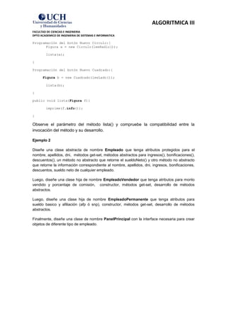 ALGORITMICA III
FACULTAD DE CIENCIAS E INGENIERIA
DPTO ACADEMICO DE INGENIERIA DE SISTEMAS E INFORMATICA

Programación del botón Nuevo Circulo:{
       Figura a = new Circulo(leeRadio());

        lista(a);

}

Programación del botón Nuevo Cuadrado:{

      Figura b = new Cuadrado(leeLado());

        lista(b);

}

public void lista(Figura f){

        imprime(f.info());

}

Observe el parámetro del método lista() y compruebe la compatibilidad entre la
invocación del método y su desarrollo.

Ejemplo 2

Diseñe una clase abstracta de nombre Empleado que tenga atributos protegidos para el
nombre, apellidos, dni, métodos get-set, métodos abstractos para ingresos(), bonificaciones(),
descuentos(), un método no abstracto que retorne el sueldoNeto() y otro método no abstracto
que retorne la información correspondiente al nombre, apellidos, dni, ingresos, bonificaciones,
descuentos, sueldo neto de cualquier empleado.

Luego, diseñe una clase hija de nombre EmpleadoVendedor que tenga atributos para monto
vendido y porcentaje de comisión, constructor, métodos get-set, desarrollo de métodos
abstractos.

Luego, diseñe una clase hija de nombre EmpleadoPermanente que tenga atributos para
sueldo basico y afiliación (afp ó snp), constructor, métodos get-set, desarrollo de métodos
abstractos.

Finalmente, diseñe una clase de nombre PanelPrincipal con la interface necesaria para crear
objetos de diferente tipo de empleado.
 