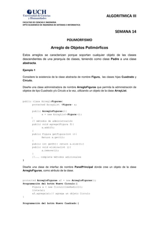 ALGORITMICA III
FACULTAD DE CIENCIAS E INGENIERIA
DPTO ACADEMICO DE INGENIERIA DE SISTEMAS E INFORMATICA


                                                                          SEMANA 14
                                         POLIMORFISMO

                          Arreglo de Objetos Polimórficos
Estos arreglos se caracterizan porque soportan cualquier objeto de las clases
descendientes de una jerarquía de clases, teniendo como clase Padre a una clase
abstracta.

Ejemplo 1

Considere la existencia de la clase abstracta de nombre Figura, las clases hijas Cuadrado y
Circulo.

Diseñe una clase administradora de nombre ArregloFiguras que permita la administración de
objetos de tipo Cuadrado y/o Circulo a la vez, utilizando un objeto de la clase ArrayList.


public class ArregloFiguras{
       protected ArrayList <Figura> a;

         public ArregloFiguras(){
                a = new ArrayList<Figura>();
        }
         // métodos de administración
         public void agrega(Figura f){
                a.add(f);
         }
         public Figura getFigura(int i){
                Return a.get(i);
         }
         public int getN(){ return a.size();}
         public void elimina(int i){
                a.remove(i);
         }
         //... complete métodos adicionales
}

Diseñe una clase de interfaz de nombre PanelPrincipal donde cree un objeto de la clase
ArregloFiguras, como atributo de la clase.


protected ArregloFiguras af = new ArregloFiguras();
Programación del botón Nuevo Circulo:{
       Figura a = new Circulo(leeRadio());
       lista(a);
       af.agrega(a); // agrega un objeto Circulo
}

Programación del botón Nuevo Cuadrado:{
 