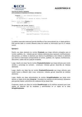 ALGORITMICA III
FACULTAD DE CIENCIAS E INGENIERIA
DPTO ACADEMICO DE INGENIERIA DE SISTEMAS E INFORMATICA

      Figura b = new Cuadrado(leeLado());
        lista(b);
        af.agrega(b); // agrega un objeto Cuadrado
}
public void lista(Figura f){
       imprime(f.info());
}
Programación del botón Lista:{
       for(int i=0; i<af.getN(); i++){
              Figura f=af.getFigura(i);
              if (f instanceof Circulo)
                     imprime(“Circulo: “+f.info());
              else
                     imprime(“Cuadrado: “+f.info());

        }
}

La palabra reservada instanceof permite identificar el tipo personalizado de un objeto genérico.
Esto permite darle un nombre diferente antes de mostrar su información que es un método
común.

Ejemplo 2

Diseñe una clase abstracta de nombre Empleado que tenga atributos protegidos para el
nombre, apellidos, dni, métodos get-set, métodos abstractos para ingresos(), bonificaciones(),
descuentos(), un método no abstracto que retorne el sueldoNeto() y otro método no abstracto
que retorne la información correspondiente al nombre, apellidos, dni, ingresos, bonificaciones,
descuentos, sueldo neto de cualquier empleado.

Luego, diseñe una clase hija de nombre EmpleadoVendedor que tenga atributos para monto
vendido y porcentaje de comisión, constructor, métodos get-set, desarrollo de métodos
abstractos.

Luego, diseñe una clase hija de nombre EmpleadoPermanente que tenga atributos para
sueldo basico y afiliación (afp ó snp), constructor, métodos get-set, desarrollo de métodos
abstractos.

Luego, diseñe una clase administradora de nombre ArregloEmpleados que tenga como
atributo un objeto de la clase ArrayList . Considere los métodos de administración necesarios
para guardar objetos polimórficos de cualquiera de las clases hijas.

Finalmente, diseñe una clase de nombre PanelPrincipal con la interface necesaria para crear
objetos de diferente tipo de empleado y administrarlos en un objeto de la clase
ArregloEmpleados.
 