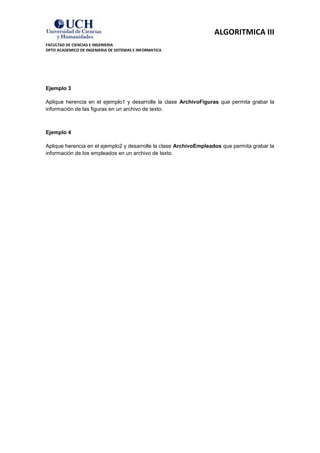 ALGORITMICA III
FACULTAD DE CIENCIAS E INGENIERIA
DPTO ACADEMICO DE INGENIERIA DE SISTEMAS E INFORMATICA




Ejemplo 3

Aplique herencia en el ejemplo1 y desarrolle la clase ArchivoFiguras que permita grabar la
información de las figuras en un archivo de texto.



Ejemplo 4

Aplique herencia en el ejemplo2 y desarrolle la clase ArchivoEmpleados que permita grabar la
información de los empleados en un archivo de texto.
 