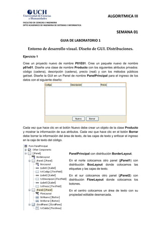 ALGORITMICA III
FACULTAD DE CIENCIAS E INGENIERIA
DPTO ACADEMICO DE INGENIERIA DE SISTEMAS E INFORMATICA


                                                                           SEMANA 01
                                  GUIA DE LABORATORIO 1

    Entorno de desarrollo visual. Diseño de GUI. Distribuciones.
Ejercicio 1

Cree un proyecto nuevo de nombre P01E01. Cree un paquete nuevo de nombre
p01e01. Diseñe una clase de nombre Producto con los siguientes atributos privados:
código (cadena), descripción (cadena), precio (real) y con los métodos públicos
get/set. Diseñe la GUI en un Panel de nombre PanelPrincipal para el ingreso de los
datos con el siguiente diseño:




Cada vez que hace clic en el botón Nuevo debe crear un objeto de la clase Producto
y mostrar la información de sus atributos. Cada vez que hace clic en el botón Borrar
debe borrar la información del área de texto, de las cajas de texto y enfocar el ingreso
en la caja de texto del código.



                                          PanelPrincipal con distribución BorderLayout.

                                          En el norte colocamos otro panel (jPanel1) con
                                          distribución BoxLayout donde colocamos las
                                          etiquetas y las cajas de texto.

                                          En el sur colocamos otro panel (jPanel2) con
                                          distribución FlowLayout donde colocamos los
                                          botones.

                                          En el centro colocamos un área de texto con su
                                          propiedad editable desmarcada.
 