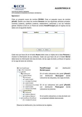 ALGORITMICA III
FACULTAD DE CIENCIAS E INGENIERIA
DPTO ACADEMICO DE INGENIERIA DE SISTEMAS E INFORMATICA

Ejercicio 2

Cree un proyecto nuevo de nombre P01E02. Cree un paquete nuevo de nombre
p01e02. Diseñe una clase de nombre Persona con los siguientes atributos privados:
nombres (cadena), apellidos (cadena), edad(entero), peso(real) y con los métodos
get/set. Diseñe la GUI en un Panel de nombre PanelPrincipal para el ingreso de los
datos con el siguiente diseño:




Cada vez que hace clic en el botón Nuevo debe crear un objeto de la clase Persona y
mostrar la información de sus atributos. Cada vez que hace clic en el botón Borrar
debe borrar la información del área de texto, de las cajas de texto y enfocar el ingreso
en la caja de texto de nombres.



                                                   PanelPrincipal        con        distribución
                                                   BorderLayout.

                                                   En el norte colocamos otro panel (jPanel1)
                                                   con    distribución   BoxLayout        donde
                                                   colocamos las etiquetas y las cajas de texto.



                                                   En el sur colocamos otro panel (jPanel2)
                                                   con   distribución   FlowLayout   donde
                                                   colocamos los botones.



                                                   En el centro colocamos un área de texto con
                                                   su propiedad editable desmarcada.



         Observe la distribución y los nombres de los objetos.
 