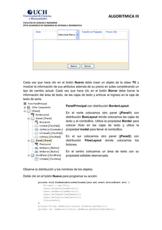ALGORITMICA III
FACULTAD DE CIENCIAS E INGENIERIA
DPTO ACADEMICO DE INGENIERIA DE SISTEMAS E INFORMATICA




Cada vez que hace clic en el botón Nuevo debe crear un objeto de la clase TV y
mostrar la información de sus atributos además de su precio en soles considerando un
tipo de cambio actual. Cada vez que hace clic en el botón Borrar debe borrar la
información del área de texto, de las cajas de texto y enfocar el ingreso en la caja de
texto de serie.

                                       PanelPrincipal con distribución BorderLayout.

                                       En el norte colocamos otro panel (jPanel1) con
                                       distribución BoxLayout donde colocamos las cajas de
                                       texto y el comboBox. Utilice la propiedad Border para
                                       colocar título en las cajas de texto y utilice la
                                       propiedad model para llenar el comboBox.

                                       En el sur colocamos otro panel (jPanel2) con
                                       distribución FlowLayout donde colocamos los
                                       botones.

                                       En el centro colocamos un área de texto con su
                                       propiedad editable desmarcada.



Observe la distribución y los nombres de los objetos.

Doble clic en el botón Nuevo para programar su acción:
             private void btnNuevoActionPerformed(java.awt.event.ActionEvent evt) {
                 TV nuevo = new TV();
                 nuevo.setSerie(leeSerie());
                 nuevo.setMarca(leeMarca());
                 nuevo.setTamaño(leeTamaño());
                 nuevo.setPrecio(leePrecio());
                 lista(nuevo);
             }
             private String leeSerie(){return txtSerie.getText();}
             private int leeMarca(){return cboMarca.getSelectedIndex();}
 
