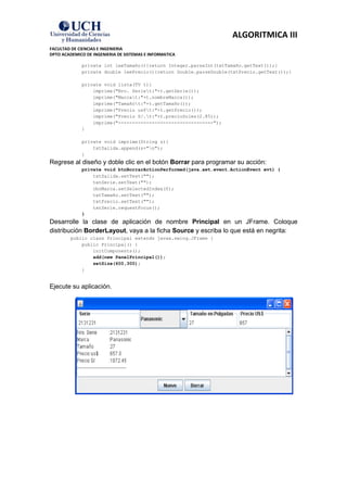 ALGORITMICA III
FACULTAD DE CIENCIAS E INGENIERIA
DPTO ACADEMICO DE INGENIERIA DE SISTEMAS E INFORMATICA

             private int leeTamaño(){return Integer.parseInt(txtTamaño.getText());}
             private double leePrecio(){return Double.parseDouble(txtPrecio.getText());}

             private void lista(TV t){
                 imprime("Nro. Seriet:"+t.getSerie());
                 imprime("Marcat:"+t.nombreMarca());
                 imprime("Tamañot:"+t.getTamaño());
                 imprime("Precio us$t:"+t.getPrecio());
                 imprime("Precio S/.t:"+t.precioSoles(2.85));
                 imprime("----------------------------------");
             }

             private void imprime(String s){
                 txtSalida.append(s+"n");
             }
Regrese al diseño y doble clic en el botón Borrar para programar su acción:
             private void btnBorrarActionPerformed(java.awt.event.ActionEvent evt) {
                 txtSalida.setText("");
                 txtSerie.setText("");
                 cboMarca.setSelectedIndex(0);
                 txtTamaño.setText("");
                 txtPrecio.setText("");
                 txtSerie.requestFocus();
             }
Desarrolle la clase de aplicación de nombre Principal en un JFrame. Coloque
distribución BorderLayout, vaya a la ficha Source y escriba lo que está en negrita:
         public class Principal extends javax.swing.JFrame {
             public Principal() {
                 initComponents();
                 add(new PanelPrincipal());
                 setSize(600,300);
             }


Ejecute su aplicación.
 