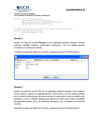 ALGORITMICA III
FACULTAD DE CIENCIAS E INGENIERIA
DPTO ACADEMICO DE INGENIERIA DE SISTEMAS E INFORMATICA

private void lista(Producto p){
        imprime("Codigot:"+p.getCodigo());
        imprime("Descripciont:"+p.getDescripcion());
        imprime("Preciot:"+p.getPrecio());
}

// método que muestra una cadena en el objeto de salida de la GUI
private void imprime(String s){
        txtSalida.append(s+"n");
}


Ejemplo 2

Diseñe una clase de nombre Persona con los siguientes atributos privados: nombres
(cadena), apellidos (cadena), edad(entero), peso(real) y con los métodos get/set.
Considere un constructor implícito.

Considere el siguiente diseño de una GUI y programe la acción del botón Nuevo




Ejemplo 3

Diseñe una clase de nombre TV con los siguientes atributos privados: serie (cadena),
marca (entero), tamaño en pulgadas(entero), precio (real) y con los métodos get/set,
con un método adicional que devuelve el precio en soles dado el tipo de cambio como
parámetro, y con un método adicional que retorne el nombre de la marca. Considere
las siguientes marcas: Sony, LG, Samsung, Panasonic, otro. Considere un constructor
implícito.

Considere el siguiente diseño de una GUI y programe la acción del botón Nuevo
 