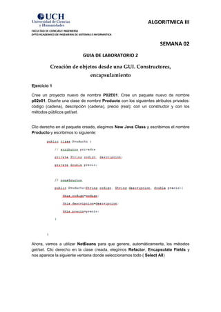 ALGORITMICA III
FACULTAD DE CIENCIAS E INGENIERIA
DPTO ACADEMICO DE INGENIERIA DE SISTEMAS E INFORMATICA


                                                                  SEMANA 02
                                  GUIA DE LABORATORIO 2

            Creación de objetos desde una GUI. Constructores,
                                       encapsulamiento
Ejercicio 1

Cree un proyecto nuevo de nombre P02E01. Cree un paquete nuevo de nombre
p02e01. Diseñe una clase de nombre Producto con los siguientes atributos privados:
código (cadena), descripción (cadena), precio (real); con un constructor y con los
métodos públicos get/set.


Clic derecho en el paquete creado, elegimos New Java Class y escribimos el nombre
Producto y escribimos lo siguiente:




Ahora, vamos a utilizar NetBeans para que genere, automáticamente, los métodos
get/set. Clic derecho en la clase creada, elegimos Refactor, Encapsulate Fields y
nos aparece la siguiente ventana donde seleccionamos todo ( Select All)
 