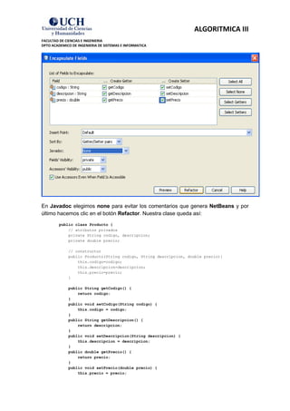 ALGORITMICA III
FACULTAD DE CIENCIAS E INGENIERIA
DPTO ACADEMICO DE INGENIERIA DE SISTEMAS E INFORMATICA




En Javadoc elegimos none para evitar los comentarios que genera NetBeans y por
último hacemos clic en el botón Refactor. Nuestra clase queda así:
         public class Producto {
             // atributos privados
             private String codigo, descripcion;
             private double precio;

             // constructor
             public Producto(String codigo, String descripcion, double precio){
                 this.codigo=codigo;
                 this.descripcion=descripcion;
                 this.precio=precio;
             }

             public String getCodigo() {
                 return codigo;
             }
             public void setCodigo(String codigo) {
                 this.codigo = codigo;
             }
             public String getDescripcion() {
                 return descripcion;
             }
             public void setDescripcion(String descripcion) {
                 this.descripcion = descripcion;
             }
             public double getPrecio() {
                 return precio;
             }
             public void setPrecio(double precio) {
                 this.precio = precio;
 