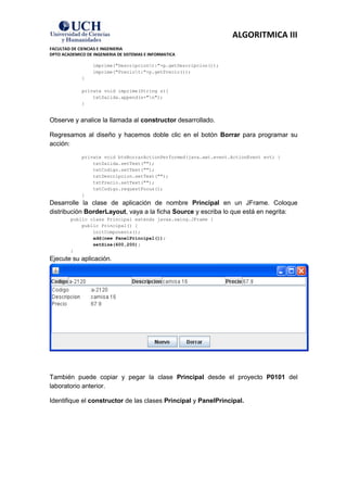 ALGORITMICA III
FACULTAD DE CIENCIAS E INGENIERIA
DPTO ACADEMICO DE INGENIERIA DE SISTEMAS E INFORMATICA

                  imprime("Descripciont:"+p.getDescripcion());
                  imprime("Preciot:"+p.getPrecio());
             }

             private void imprime(String s){
                 txtSalida.append(s+"n");
             }


Observe y analice la llamada al constructor desarrollado.

Regresamos al diseño y hacemos doble clic en el botón Borrar para programar su
acción:
             private void btnBorrarActionPerformed(java.awt.event.ActionEvent evt) {
                 txtSalida.setText("");
                 txtCodigo.setText("");
                 txtDescripcion.setText("");
                 txtPrecio.setText("");
                 txtCodigo.requestFocus();
             }
Desarrolle la clase de aplicación de nombre Principal en un JFrame. Coloque
distribución BorderLayout, vaya a la ficha Source y escriba lo que está en negrita:
         public class Principal extends javax.swing.JFrame {
             public Principal() {
                 initComponents();
                 add(new PanelPrincipal());
                 setSize(600,200);
         }
Ejecute su aplicación.




También puede copiar y pegar la clase Principal desde el proyecto P0101 del
laboratorio anterior.

Identifique el constructor de las clases Principal y PanelPrincipal.
 