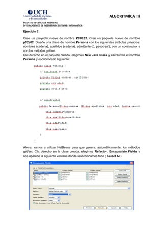 ALGORITMICA III
FACULTAD DE CIENCIAS E INGENIERIA
DPTO ACADEMICO DE INGENIERIA DE SISTEMAS E INFORMATICA

Ejercicio 2

Cree un proyecto nuevo de nombre P02E02. Cree un paquete nuevo de nombre
p02e02. Diseñe una clase de nombre Persona con los siguientes atributos privados:
nombres (cadena), apellidos (cadena), edad(entero), peso(real); con un constructor y
con los métodos get/set.
Clic derecho en el paquete creado, elegimos New Java Class y escribimos el nombre
Persona y escribimos lo siguiente:




Ahora, vamos a utilizar NetBeans para que genere, automáticamente, los métodos
get/set. Clic derecho en la clase creada, elegimos Refactor, Encapsulate Fields y
nos aparece la siguiente ventana donde seleccionamos todo ( Select All)
 