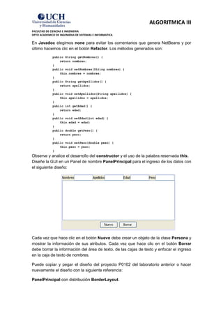ALGORITMICA III
FACULTAD DE CIENCIAS E INGENIERIA
DPTO ACADEMICO DE INGENIERIA DE SISTEMAS E INFORMATICA

En Javadoc elegimos none para evitar los comentarios que genera NetBeans y por
último hacemos clic en el botón Refactor. Los métodos generados son:
             public String getNombres() {
                 return nombres;
             }
             public void setNombres(String nombres) {
                 this.nombres = nombres;
             }
             public String getApellidos() {
                 return apellidos;
             }
             public void setApellidos(String apellidos) {
                 this.apellidos = apellidos;
             }
             public int getEdad() {
                 return edad;
             }
             public void setEdad(int edad) {
                 this.edad = edad;
             }
             public double getPeso() {
                 return peso;
             }
             public void setPeso(double peso) {
                 this.peso = peso;
             }
Observe y analice el desarrollo del constructor y el uso de la palabra reservada this.
Diseñe la GUI en un Panel de nombre PanelPrincipal para el ingreso de los datos con
el siguiente diseño:




Cada vez que hace clic en el botón Nuevo debe crear un objeto de la clase Persona y
mostrar la información de sus atributos. Cada vez que hace clic en el botón Borrar
debe borrar la información del área de texto, de las cajas de texto y enfocar el ingreso
en la caja de texto de nombres.

Puede copiar y pegar el diseño del proyecto P0102 del laboratorio anterior o hacer
nuevamente el diseño con la siguiente referencia:

PanelPrincipal con distribución BorderLayout.
 
