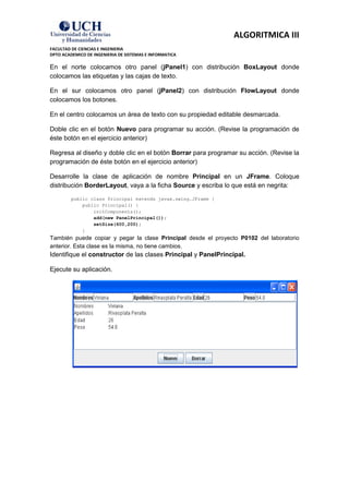 ALGORITMICA III
FACULTAD DE CIENCIAS E INGENIERIA
DPTO ACADEMICO DE INGENIERIA DE SISTEMAS E INFORMATICA

En el norte colocamos otro panel (jPanel1) con distribución BoxLayout donde
colocamos las etiquetas y las cajas de texto.

En el sur colocamos otro panel (jPanel2) con distribución FlowLayout donde
colocamos los botones.

En el centro colocamos un área de texto con su propiedad editable desmarcada.

Doble clic en el botón Nuevo para programar su acción. (Revise la programación de
éste botón en el ejercicio anterior)

Regresa al diseño y doble clic en el botón Borrar para programar su acción. (Revise la
programación de éste botón en el ejercicio anterior)

Desarrolle la clase de aplicación de nombre Principal en un JFrame. Coloque
distribución BorderLayout, vaya a la ficha Source y escriba lo que está en negrita:
         public class Principal extends javax.swing.JFrame {
             public Principal() {
                 initComponents();
                 add(new PanelPrincipal());
                 setSize(600,200);
             }
También puede copiar y pegar la clase Principal desde el proyecto P0102 del laboratorio
anterior. Esta clase es la misma, no tiene cambios.
Identifique el constructor de las clases Principal y PanelPrincipal.

Ejecute su aplicación.
 