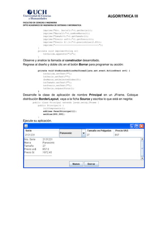 ALGORITMICA III
FACULTAD DE CIENCIAS E INGENIERIA
DPTO ACADEMICO DE INGENIERIA DE SISTEMAS E INFORMATICA

                  imprime("Nro. Seriet:"+t.getSerie());
                  imprime("Marcat:"+t.nombreMarca());
                  imprime("Tamañot:"+t.getTamaño());
                  imprime("Precio us$t:"+t.getPrecio());
                  imprime("Precio S/.t:"+t.precioSoles(2.85));
                  imprime("----------------------------------");
             }
             private void imprime(String s){
                 txtSalida.append(s+"n");
             }
Observe y analice la llamada al constructor desarrollado.
Regrese al diseño y doble clic en el botón Borrar para programar su acción:
             private void btnBorrarActionPerformed(java.awt.event.ActionEvent evt) {
                 txtSalida.setText("");
                 txtSerie.setText("");
                 cboMarca.setSelectedIndex(0);
                 txtTamaño.setText("");
                 txtPrecio.setText("");
                 txtSerie.requestFocus();
             }
Desarrolle la clase de aplicación de nombre Principal en un JFrame. Coloque
distribución BorderLayout, vaya a la ficha Source y escriba lo que está en negrita:
         public class Principal extends javax.swing.JFrame {
             public Principal() {
                 initComponents();
                 add(new PanelPrincipal());
                 setSize(600,300);
             }
Ejecute su aplicación.
 