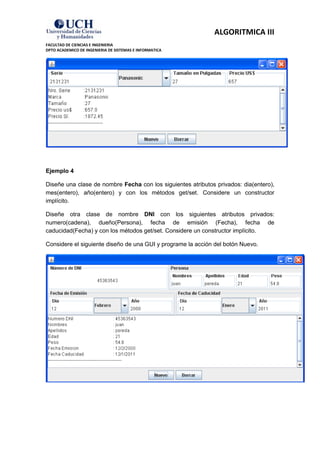 ALGORITMICA III
FACULTAD DE CIENCIAS E INGENIERIA
DPTO ACADEMICO DE INGENIERIA DE SISTEMAS E INFORMATICA




Ejemplo 4

Diseñe una clase de nombre Fecha con los siguientes atributos privados: dia(entero),
mes(entero), año(entero) y con los métodos get/set. Considere un constructor
implícito.

Diseñe otra clase de nombre DNI con los siguientes atributos privados:
numero(cadena), dueño(Persona), fecha de emisión (Fecha), fecha de
caducidad(Fecha) y con los métodos get/set. Considere un constructor implícito.

Considere el siguiente diseño de una GUI y programe la acción del botón Nuevo.
 