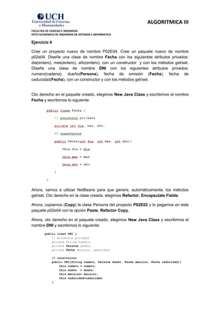 ALGORITMICA III
FACULTAD DE CIENCIAS E INGENIERIA
DPTO ACADEMICO DE INGENIERIA DE SISTEMAS E INFORMATICA

Ejercicio 4

Cree un proyecto nuevo de nombre P02E04. Cree un paquete nuevo de nombre
p02e04. Diseñe una clase de nombre Fecha con los siguientes atributos privados:
dia(entero), mes(entero), año(entero), con un constructor y con los métodos get/set.
Diseñe una clase de nombre DNI con los siguientes atributos privados:
numero(cadena), dueño(Persona), fecha de emisión (Fecha), fecha de
caducidad(Fecha), con un constructor y con los métodos get/set.


Clic derecho en el paquete creado, elegimos New Java Class y escribimos el nombre
Fecha y escribimos lo siguiente:




Ahora, vamos a utilizar NetBeans para que genere, automáticamente, los métodos
get/set. Clic derecho en la clase creada, elegimos Refactor, Encapsulate Fields.

Ahora, copiamos (Copy) la clase Persona del proyecto P02E02 y lo pegamos en éste
paquete p02e04 con la opción Paste, Refactor Copy.

Ahora, clic derecho en el paquete creado, elegimos New Java Class y escribimos el
nombre DNI y escribimos lo siguiente:
         public class DNI {
             // atributos privados
             private String numero;
             private Persona dueño;
             private Fecha emision, caducidad;

             // constructor
             public DNI(String numero, Persona dueño, Fecha emision, Fecha caducidad){
                 this.numero = numero;
                 this.dueño = dueño;
                 this.emision= emision;
                 this.caducidad=caducidad;
             }
 