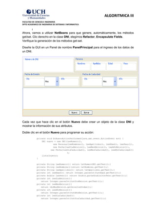ALGORITMICA III
FACULTAD DE CIENCIAS E INGENIERIA
DPTO ACADEMICO DE INGENIERIA DE SISTEMAS E INFORMATICA

         }
Ahora, vamos a utilizar NetBeans para que genere, automáticamente, los métodos
get/set. Clic derecho en la clase DNI, elegimos Refactor, Encapsulate Fields.
Verifique la generación de los métodos get-set.

Diseñe la GUI en un Panel de nombre PanelPrincipal para el ingreso de los datos de
un DNI.




Cada vez que hace clic en el botón Nuevo debe crear un objeto de la clase DNI y
mostrar la información de sus atributos.

Doble clic en el botón Nuevo para programar su acción:
             private void btNuevoActionPerformed(java.awt.event.ActionEvent evt) {
                 DNI nuevo = new DNI(leeNumero(),
                          new Persona(leeNombres(), leeApellidos(), leeEdad(), leePeso()),
                          new Fecha(leeDiaEmision(), leeMesEmision(), leeAñoEmision()),
                        new Fecha(leeDiaCaducidad(), leeMesCaducidad(), leeAñoCaducidad())
                                     );
                 lista(nuevo);
             }

             private String leeNumero(){ return txtNumeroDNI.getText();}
             private String leeNombres(){return txtNombres.getText();}
             private String leeApellidos(){ return txtApellidos.getText();}
             private int leeEdad(){ return Integer.parseInt(txtEdad.getText());}
             private double leePeso(){ return Double.parseDouble(txtPeso.getText());}
             private int leeDiaEmision(){
                return Integer.parseInt(txtDiaEmision.getText());}
             private int leeMesEmision(){
                return cboMesEmision.getSelectedIndex();}
             private int leeAñoEmision(){
                return Integer.parseInt(txtAñoEmision.getText());}
             private int leeDiaCaducidad(){
                return Integer.parseInt(txtDiaCaducidad.getText());}
 