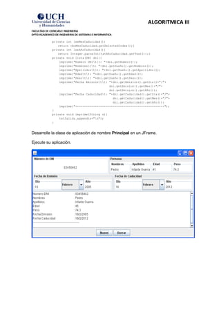 ALGORITMICA III
FACULTAD DE CIENCIAS E INGENIERIA
DPTO ACADEMICO DE INGENIERIA DE SISTEMAS E INFORMATICA

             private int leeMesCaducidad(){
                return cboMesCaducidad.getSelectedIndex();}
             private int leeAñoCaducidad(){
                return Integer.parseInt(txtAñoCaducidad.getText());}
             private void lista(DNI dni){
                 imprime("Numero DNItt: "+dni.getNumero());
                 imprime("Nombrestt: "+dni.getDueño().getNombres());
                 imprime("Apellidostt: "+dni.getDueño().getApellidos());
                 imprime("Edadtt: "+dni.getDueño().getEdad());
                 imprime("Pesott: "+dni.getDueño().getPeso());
                 imprime("Fecha Emisiontt: "+dni.getEmision().getDia()+"/"+
                                             dni.getEmision().getMes()+"/"+
                                             dni.getEmision().getAño());
                 imprime("Fecha Caducidadt: "+dni.getCaducidad().getDia()+"/"+
                                               dni.getCaducidad().getMes()+"/"+
                                               dni.getCaducidad().getAño());
                 imprime("--------------------------------------------------");
             }
             private void imprime(String s){
                 txtSalida.append(s+"n");
             }


Desarrolle la clase de aplicación de nombre Principal en un JFrame.

Ejecute su aplicación.
 