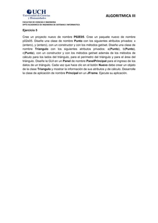 ALGORITMICA III
FACULTAD DE CIENCIAS E INGENIERIA
DPTO ACADEMICO DE INGENIERIA DE SISTEMAS E INFORMATICA

Ejercicio 5

Cree un proyecto nuevo de nombre P02E05. Cree un paquete nuevo de nombre
p02e05. Diseñe una clase de nombre Punto con los siguientes atributos privados: x
(entero), y (entero), con un constructor y con los métodos get/set. Diseñe una clase de
nombre Triangulo con los siguientes atributos privados: a(Punto), b(Punto),
c(Punto), con un constructor y con los métodos get/set además de los métodos de
cálculo para los lados del triángulo, para el perímetro del triángulo y para el área del
triángulo. Diseñe la GUI en un Panel de nombre PanelPrincipal para el ingreso de los
datos de un triángulo. Cada vez que hace clic en el botón Nuevo debe crear un objeto
de la clase Triangulo y mostrar la información de sus atributos y de cálculo. Desarrolle
la clase de aplicación de nombre Principal en un JFrame. Ejecute su aplicación.
 