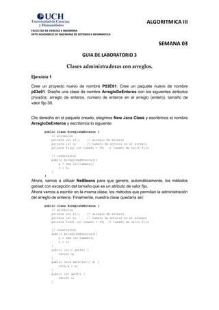 ALGORITMICA III
FACULTAD DE CIENCIAS E INGENIERIA
DPTO ACADEMICO DE INGENIERIA DE SISTEMAS E INFORMATICA


                                                                      SEMANA 03
                                  GUIA DE LABORATORIO 3

                        Clases administradoras con arreglos.
Ejercicio 1

Cree un proyecto nuevo de nombre P03E01. Cree un paquete nuevo de nombre
p03e01. Diseñe una clase de nombre ArregloDeEnteros con los siguientes atributos
privados: arreglo de enteros, numero de enteros en el arreglo (entero), tamaño de
valor fijo 30.


Clic derecho en el paquete creado, elegimos New Java Class y escribimos el nombre
ArregloDeEnteros y escribimos lo siguiente:
         public class ArregloDeEnteros {
             // atributos
             private int a[];    // arreglo de enteros
             private int n;      // numero de enteros en el arreglo
             private final int tamaño = 30; // tamaño de valor fijo

             // constructor
             public ArregloDeEnteros(){
                 a = new int[tamaño];
                 n = 0;
             }
         }
Ahora, vamos a utilizar NetBeans para que genere, automáticamente, los métodos
get/set con excepción del tamaño que es un atributo de valor fijo.
Ahora vamos a escribir en la misma clase, los métodos que permitan la administración
del arreglo de enteros. Finalmente, nuestra clase quedaría así:
         public class ArregloDeEnteros {
             // atributos
             private int a[];    // arreglo de enteros
             private int n;      // numero de enteros en el arreglo
             private final int tamaño = 30; // tamaño de valor fijo

             // constructor
             public ArregloDeEnteros(){
                 a = new int[tamaño];
                 n = 0;
             }
             public int[] getA() {
                 return a;
             }
             public void setA(int[] a) {
                 this.a = a;
             }
             public int getN() {
                 return n;
             }
 