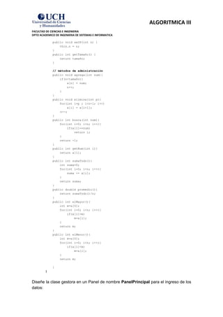 ALGORITMICA III
FACULTAD DE CIENCIAS E INGENIERIA
DPTO ACADEMICO DE INGENIERIA DE SISTEMAS E INFORMATICA

             public void setN(int n) {
                 this.n = n;
             }
             public int getTamaño() {
                 return tamaño;
             }

             // métodos de administración
             public void agrega(int num){
                 if(n<tamaño){
                     a[n] = num;
                     n++;
                 }
             }
             public void elimina(int p){
                 for(int i=p ; i<n-1; i++)
                     a[i] = a[i+1];
                 n--;
             }
             public int busca(int num){
                 for(int i=0; i<n; i++){
                     if(a[i]==num)
                         return i;
                 }
                 return -1;
             }
             public int getNum(int i){
                 return a[i];
             }
             public int sumaTodo(){
                 int suma=0;
                 for(int i=0; i<n; i++){
                     suma += a[i];
                 }
                 return suma;
             }
             public double promedio(){
                 return sumaTodo()/n;
             }
             public int elMayor(){
                 int m=a[0];
                 for(int i=0; i<n; i++){
                     if(a[i]>m)
                         m=a[i];
                 }
                 return m;
             }
             public int elMenor(){
                 int m=a[0];
                 for(int i=0; i<n; i++){
                     if(a[i]<m)
                         m=a[i];
                 }
                 return m;

             }
         }


Diseñe la clase gestora en un Panel de nombre PanelPrincipal para el ingreso de los
datos:
 