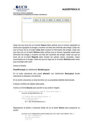 ALGORITMICA III
FACULTAD DE CIENCIAS E INGENIERIA
DPTO ACADEMICO DE INGENIERIA DE SISTEMAS E INFORMATICA




Cada vez que hace clic en el botón Nuevo debe verificar que el número ingresado no
exista para agregarlo al arreglo y muestre una lista del contenido del arreglo. Cada vez
que se hace clic en el botón Lista debe mostrar la información del arreglo. Cada vez
que hace clic en el botón Elimina debe verificar que el número ingresado exista para
eliminarlo del arreglo y muestre una lista del contenido del arreglo. Cada vez que se
hace clic en el botón Reporte debe mostrar los valores menor, promedio, mayor
encontrados en el arreglo. Cada vez que se haga clic en el botón Reinicia debe hacer
que el arreglo esté vacío.

Vamos al diseño:

PanelPrincipal con distribución BorderLayout.

En el norte colocamos otro panel (jPanel1) con distribución BoxLayout donde
colocamos la etiqueta y los botones.

En el centro colocamos un área de texto con su propiedad editable desmarcada.

Coloque nombres de objetos adecuados.

Vamos a la ficha Source para escribir lo que está en negrita:
         public class PanelPrincipal extends javax.swing.JPanel {
             private ArregloDeEnteros ae;

             /** Creates new form PanelPrincipal */
             public PanelPrincipal() {
                 initComponents();
                 ae = new ArregloDeEnteros();
             }


Regresamos al diseño y hacemos doble clic en el botón Nuevo para programar su
acción:
             private void btnNuevoActionPerformed(java.awt.event.ActionEvent evt) {
                 int num = leeNumero();
                 int p=ae.busca(num);
                 if(p!=-1)
 