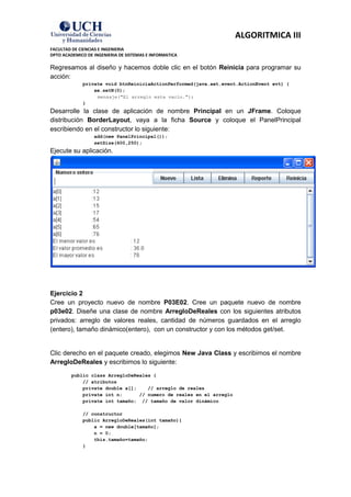 ALGORITMICA III
FACULTAD DE CIENCIAS E INGENIERIA
DPTO ACADEMICO DE INGENIERIA DE SISTEMAS E INFORMATICA

Regresamos al diseño y hacemos doble clic en el botón Reinicia para programar su
acción:
             private void btnReiniciaActionPerformed(java.awt.event.ActionEvent evt) {
                 ae.setN(0);
                  mensaje("El arreglo esta vacío.");
             }
Desarrolle la clase de aplicación de nombre Principal en un JFrame. Coloque
distribución BorderLayout, vaya a la ficha Source y coloque el PanelPrincipal
escribiendo en el constructor lo siguiente:
                  add(new PanelPrincipal());
                  setSize(600,250);
Ejecute su aplicación.




Ejercicio 2
Cree un proyecto nuevo de nombre P03E02. Cree un paquete nuevo de nombre
p03e02. Diseñe una clase de nombre ArregloDeReales con los siguientes atributos
privados: arreglo de valores reales, cantidad de números guardados en el arreglo
(entero), tamaño dinámico(entero), con un constructor y con los métodos get/set.


Clic derecho en el paquete creado, elegimos New Java Class y escribimos el nombre
ArregloDeReales y escribimos lo siguiente:
         public class ArregloDeReales {
             // atributos
             private double a[];    // arreglo de reales
             private int n;      // numero de reales en el arreglo
             private int tamaño; // tamaño de valor dinámico

             // constructor
             public ArregloDeReales(int tamaño){
                 a = new double[tamaño];
                 n = 0;
                 this.tamaño=tamaño;
             }
 