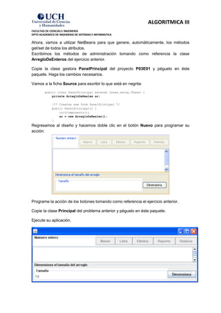 ALGORITMICA III
FACULTAD DE CIENCIAS E INGENIERIA
DPTO ACADEMICO DE INGENIERIA DE SISTEMAS E INFORMATICA

Ahora, vamos a utilizar NetBeans para que genere, automáticamente, los métodos
get/set de todos los atributos.
Escribimos los métodos de administración tomando como referencia la clase
ArregloDeEnteros del ejercicio anterior.

Copie la clase gestora PanelPrincipal del proyecto P03E01 y péguelo en éste
paquete. Haga los cambios necesarios.

Vamos a la ficha Source para escribir lo que está en negrita:
         public class PanelPrincipal extends javax.swing.JPanel {
             private ArregloDeReales ar;

             /** Creates new form PanelPrincipal */
             public PanelPrincipal() {
                 initComponents();
                 ar = new ArregloDeReales();
             }
Regresamos al diseño y hacemos doble clic en el botón Nuevo para programar su
acción:




Programe la acción de los botones tomando como referencia el ejercicio anterior.

Copie la clase Principal del problema anterior y péguelo en éste paquete.

Ejecute su aplicación.
 