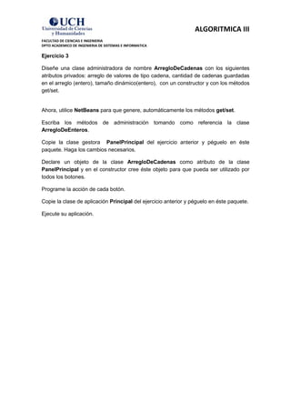 ALGORITMICA III
FACULTAD DE CIENCIAS E INGENIERIA
DPTO ACADEMICO DE INGENIERIA DE SISTEMAS E INFORMATICA

Ejercicio 3

Diseñe una clase administradora de nombre ArregloDeCadenas con los siguientes
atributos privados: arreglo de valores de tipo cadena, cantidad de cadenas guardadas
en el arreglo (entero), tamaño dinámico(entero), con un constructor y con los métodos
get/set.


Ahora, utilice NetBeans para que genere, automáticamente los métodos get/set.

Escriba los métodos de administración tomando como referencia la clase
ArregloDeEnteros.

Copie la clase gestora PanelPrincipal del ejercicio anterior y péguelo en éste
paquete. Haga los cambios necesarios.

Declare un objeto de la clase ArregloDeCadenas como atributo de la clase
PanelPrincipal y en el constructor cree éste objeto para que pueda ser utilizado por
todos los botones.

Programe la acción de cada botón.

Copie la clase de aplicación Principal del ejercicio anterior y péguelo en éste paquete.

Ejecute su aplicación.
 