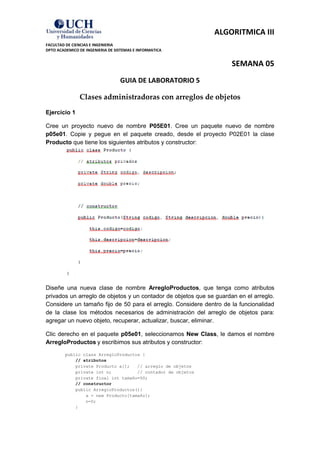ALGORITMICA III
FACULTAD DE CIENCIAS E INGENIERIA
DPTO ACADEMICO DE INGENIERIA DE SISTEMAS E INFORMATICA


                                                                     SEMANA 05
                                  GUIA DE LABORATORIO 5

               Clases administradoras con arreglos de objetos
Ejercicio 1

Cree un proyecto nuevo de nombre P05E01. Cree un paquete nuevo de nombre
p05e01. Copie y pegue en el paquete creado, desde el proyecto P02E01 la clase
Producto que tiene los siguientes atributos y constructor:




Diseñe una nueva clase de nombre ArregloProductos, que tenga como atributos
privados un arreglo de objetos y un contador de objetos que se guardan en el arreglo.
Considere un tamaño fijo de 50 para el arreglo. Considere dentro de la funcionalidad
de la clase los métodos necesarios de administración del arreglo de objetos para:
agregar un nuevo objeto, recuperar, actualizar, buscar, eliminar.

Clic derecho en el paquete p05e01, seleccionamos New Class, le damos el nombre
ArregloProductos y escribimos sus atributos y constructor:
         public class ArregloProductos {
             // atributos
             private Producto a[];   // arreglo de objetos
             private int n;          // contador de objetos
             private final int tamaño=50;
             // constructor
             public ArregloProductos(){
                 a = new Producto[tamaño];
                 n=0;
             }
 