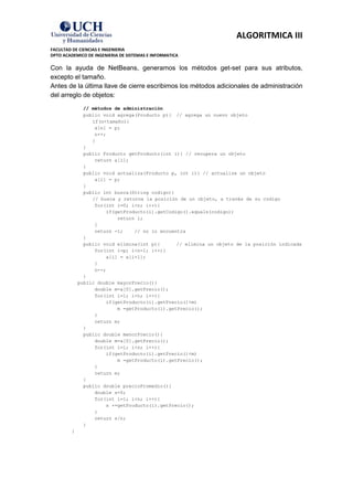 ALGORITMICA III
FACULTAD DE CIENCIAS E INGENIERIA
DPTO ACADEMICO DE INGENIERIA DE SISTEMAS E INFORMATICA

Con la ayuda de NetBeans, generamos los métodos get-set para sus atributos,
excepto el tamaño.
Antes de la última llave de cierre escribimos los métodos adicionales de administración
del arreglo de objetos:
               // métodos de administración
               public void agrega(Producto p){ // agrega un nuevo objeto
                  if(n<tamaño){
                   a[n] = p;
                   n++;
                  }
               }
               public Producto getProducto(int i){ // recupera un objeto
                   return a[i];
               }
               public void actualiza(Producto p, int i){ // actualize un objeto
                   a[i] = p;
               }
               public int busca(String codigo){
                  // busca y retorna la posición de un objeto, a través de su codigo
                   for(int i=0; i<n; i++){
                       if(getProducto(i).getCodigo().equals(codigo))
                           return i;
                   }
                   return -1;    // no lo encuentra
               }
               public void elimina(int p){      // elimina un objeto de la posición indicada
                   for(int i=p; i<n-1; i++){
                       a[i] = a[i+1];
                   }
                   n--;
               }
             public double mayorPrecio(){
                   double m=a[0].getPrecio();
                   for(int i=1; i<n; i++){
                       if(getProducto(i).getPrecio()>m)
                           m =getProducto(i).getPrecio();
                   }
                   return m;
               }
               public double menorPrecio(){
                   double m=a[0].getPrecio();
                   for(int i=1; i<n; i++){
                       if(getProducto(i).getPrecio()<m)
                           m =getProducto(i).getPrecio();
                   }
                   return m;
               }
               public double precioPromedio(){
                   double s=0;
                   for(int i=1; i<n; i++){
                       s +=getProducto(i).getPrecio();
                   }
                   return s/n;
               }
         }
 