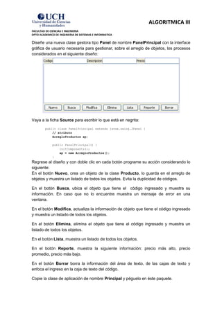 ALGORITMICA III
FACULTAD DE CIENCIAS E INGENIERIA
DPTO ACADEMICO DE INGENIERIA DE SISTEMAS E INFORMATICA

Diseñe una nueva clase gestora tipo Panel de nombre PanelPrincipal con la interface
gráfica de usuario necesaria para gestionar, sobre el arreglo de objetos, los procesos
considerados en el siguiente diseño:




Vaya a la ficha Source para escribir lo que está en negrita:
         public class PanelPrincipal extends javax.swing.JPanel {
             // atributo
             ArregloProductos ap;

             public PanelPrincipal() {
                 initComponents();
                 ap = new ArregloProductos();
             }
Regrese al diseño y con doble clic en cada botón programe su acción considerando lo
siguiente:
En el botón Nuevo, crea un objeto de la clase Producto, lo guarda en el arreglo de
objetos y muestra un listado de todos los objetos. Evita la duplicidad de códigos.

En el botón Busca, ubica el objeto que tiene el código ingresado y muestra su
información. En caso que no lo encuentre muestra un mensaje de error en una
ventana.

En el botón Modifica, actualiza la información de objeto que tiene el código ingresado
y muestra un listado de todos los objetos.

En el botón Elimina, elimina el objeto que tiene el código ingresado y muestra un
listado de todos los objetos.

En el botón Lista, muestra un listado de todos los objetos.

En el botón Reporte, muestra la siguiente información: precio más alto, precio
promedio, precio más bajo.

En el botón Borrar borra la información del área de texto, de las cajas de texto y
enfoca el ingreso en la caja de texto del código.

Copie la clase de aplicación de nombre Principal y péguelo en éste paquete.
 