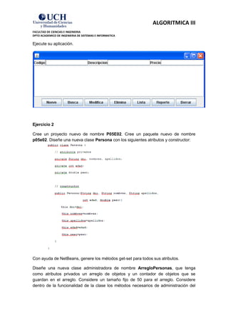 ALGORITMICA III
FACULTAD DE CIENCIAS E INGENIERIA
DPTO ACADEMICO DE INGENIERIA DE SISTEMAS E INFORMATICA

Ejecute su aplicación.




Ejercicio 2

Cree un proyecto nuevo de nombre P05E02. Cree un paquete nuevo de nombre
p05e02. Diseñe una nueva clase Persona con los siguientes atributos y constructor:




Con ayuda de NetBeans, genere los métodos get-set para todos sus atributos.

Diseñe una nueva clase administradora de nombre ArregloPersonas, que tenga
como atributos privados un arreglo de objetos y un contador de objetos que se
guardan en el arreglo. Considere un tamaño fijo de 50 para el arreglo. Considere
dentro de la funcionalidad de la clase los métodos necesarios de administración del
 