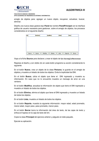 ALGORITMICA III
FACULTAD DE CIENCIAS E INGENIERIA
DPTO ACADEMICO DE INGENIERIA DE SISTEMAS E INFORMATICA

arreglo de objetos para: agregar un nuevo objeto, recuperar, actualizar, buscar,
eliminar.

Diseñe una nueva clase gestora tipo Panel de nombre PanelPrincipal con la interface
gráfica de usuario necesaria para gestionar, sobre el arreglo de objetos, los procesos
considerados en el siguiente diseño:




Vaya a la ficha Source para declarar y crear el objeto de tipo ArregloPersonas

Regrese al diseño y con doble clic en cada botón programe su acción considerando lo
siguiente:

En el botón Nuevo, crea un objeto de la clase Persona, lo guarda en el arreglo de
objetos y muestra un listado de todos los objetos. Evita la duplicidad de DNI.

En el botón Busca, ubica el objeto que tiene el DNI ingresado y muestra su
información. En caso que no lo encuentre muestra un mensaje de error en una
ventana.

En el botón Modifica, actualiza la información de objeto que tiene el DNI ingresado y
muestra un listado de todos los objetos.

En el botón Elimina, elimina el objeto que tiene el DNI ingresado y muestra un listado
de todos los objetos.

En el botón Lista, muestra un listado de todos los objetos.

En el botón Reporte, muestra la siguiente información: mayor edad, edad promedio,
menor edad, mayor peso, peso promedio, menor peso.

En el botón Borrar borra la información del área de texto, de las cajas de texto y
enfoca el ingreso en la caja de texto del dni.

Copie la clase Principal del ejercicio anterior y péguelo en éste paquete.

Ejecute su aplicación.
 