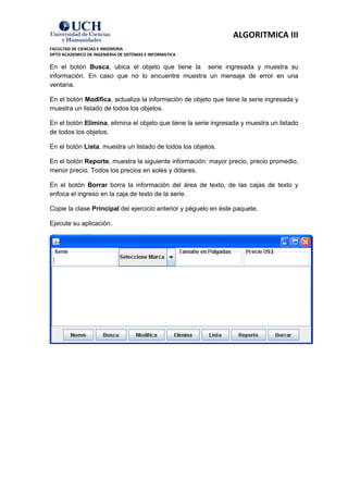 ALGORITMICA III
FACULTAD DE CIENCIAS E INGENIERIA
DPTO ACADEMICO DE INGENIERIA DE SISTEMAS E INFORMATICA

En el botón Busca, ubica el objeto que tiene la serie ingresada y muestra su
información. En caso que no lo encuentre muestra un mensaje de error en una
ventana.

En el botón Modifica, actualiza la información de objeto que tiene la serie ingresada y
muestra un listado de todos los objetos.

En el botón Elimina, elimina el objeto que tiene la serie ingresada y muestra un listado
de todos los objetos.

En el botón Lista, muestra un listado de todos los objetos.

En el botón Reporte, muestra la siguiente información: mayor precio, precio promedio,
menor precio. Todos los precios en soles y dólares.

En el botón Borrar borra la información del área de texto, de las cajas de texto y
enfoca el ingreso en la caja de texto de la serie.

Copie la clase Principal del ejercicio anterior y péguelo en éste paquete.

Ejecute su aplicación.
 