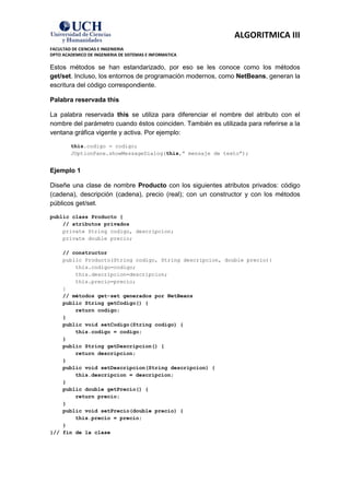 ALGORITMICA III
FACULTAD DE CIENCIAS E INGENIERIA
DPTO ACADEMICO DE INGENIERIA DE SISTEMAS E INFORMATICA

Estos métodos se han estandarizado, por eso se les conoce como los métodos
get/set. Incluso, los entornos de programación modernos, como NetBeans, generan la
escritura del código correspondiente.

Palabra reservada this

La palabra reservada this se utiliza para diferenciar el nombre del atributo con el
nombre del parámetro cuando éstos coinciden. También es utilizada para referirse a la
ventana gráfica vigente y activa. Por ejemplo:

        this.codigo = codigo;
        JOptionPane.showMessageDialog(this,” mensaje de texto”);


Ejemplo 1

Diseñe una clase de nombre Producto con los siguientes atributos privados: código
(cadena), descripción (cadena), precio (real); con un constructor y con los métodos
públicos get/set.

public class Producto {
    // atributos privados
    private String codigo, descripcion;
    private double precio;

    // constructor
    public Producto(String codigo, String descripcion, double precio){
        this.codigo=codigo;
        this.descripcion=descripcion;
        this.precio=precio;
    }
    // métodos get-set generados por NetBeans
    public String getCodigo() {
        return codigo;
    }
    public void setCodigo(String codigo) {
        this.codigo = codigo;
    }
    public String getDescripcion() {
        return descripcion;
    }
    public void setDescripcion(String descripcion) {
        this.descripcion = descripcion;
    }
    public double getPrecio() {
        return precio;
    }
    public void setPrecio(double precio) {
        this.precio = precio;
    }
}// fin de la clase
 