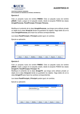 ALGORITMICA III
FACULTAD DE CIENCIAS E INGENIERIA
DPTO ACADEMICO DE INGENIERIA DE SISTEMAS E INFORMATICA

Ejercicio 2

Cree un proyecto nuevo de nombre P06E02. Cree un paquete nuevo de nombre
p06e02. Copie y pegue en el paquete creado, desde el proyecto P05E02 las clases
ArregloPersonas, PanelPrincipal, Principal, Persona.


Modifique el contenido de la clase ArregloPersonas, que tenga como atributo privado
un objeto de la clase ArrayList donde se guardarán los objetos. Haga doble clic en la
clase ArregloPersonas para hacer los cambios correspondientes.

Las clases PanelPrincipal y Principal quedan igual, sin cambios.

Ejecute su aplicación.




Ejercicio 3

Cree un proyecto nuevo de nombre P06E03. Cree un paquete nuevo de nombre
p06e03. Copie y pegue en el paquete creado, desde el proyecto P05E03 las clases
ArregloTV, PanelPrincipal, Principal, TV.
Modifique el contenido de la clase ArregloTV, que tenga como atributo privado un
objeto de la clase ArrayList donde se guardarán los objetos. Haga doble clic en la
clase ArregloTV para hacer los cambios correspondientes.

Las clases PanelPrincipal y Principal quedan igual, sin cambios.

Ejecute su aplicación.
 