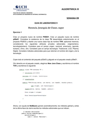 ALGORITMICA III
FACULTAD DE CIENCIAS E INGENIERIA
DPTO ACADEMICO DE INGENIERIA DE SISTEMAS E INFORMATICA


                                                                     SEMANA 09
                                  GUIA DE LABORATORIO 9

                        Herencia. Jerarquía de Clases. super
Ejercicio 1

Cree un proyecto nuevo de nombre P09E01. Cree un paquete nuevo de nombre
p09e01. Considere la existencia de la clase TV desarrollada anteriormente en el
proyecto P02E03 y diseñe una nueva clase hija de nombre TVH, aplicando herencia,
considerando los siguientes atributos privados adicionales: origen(entero),
tecnología(entero). Considere para el campo origen: nacional, americano, japonés,
koreano, chino, otro. Considere para el campo tecnología: Tradicional, LCD, Plasma,
Digital. Considere métodos adicionales para que retornen el nombre del origen y de la
tecnología.


Copie todo el contenido del paquete p02e03 y péguelo en el paquete creado p09e01.

Clic derecho en el paquete creado, elegimos New Java Class y escribimos el nombre
TVH y escribimos lo siguiente:




Ahora, con ayuda de NetBeans genere automáticamente, los métodos get/set y antes
de la última llave de cierre escriba los métodos adicionales que se indican.
               // metodos adicionales
             public String nombreOrigen(){
                 switch(origen){
                     case 1: return "Nacional";
 