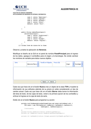 ALGORITMICA III
FACULTAD DE CIENCIAS E INGENIERIA
DPTO ACADEMICO DE INGENIERIA DE SISTEMAS E INFORMATICA

                       case 2: return "Americano";
                       case 3: return "Japonés";
                       case 4: return "Koreano";
                       case 5: return "Chino";
                       default: return "Otro";

                  }
             }

             public String nombreTecnologia(){
                 switch(tecnologia){
                     case 1: return "Tradicional";
                     case 2: return "LCD";
                     case 3: return "Plasma";
                     default: return "Digital";
                 }
             }
         }// ultima llave de cierre de la clase


Observe y analice la aplicación de Herencia.

Modifique el diseño de la GUI en el panel de nombre PanelPrincipal para el ingreso
de los datos, agregue 2 comboBox para el origen y la tecnología. No olvide cambiar
los nombres de variable para éstos nuevos objetos.




Cada vez que hace clic en el botón Nuevo cree un objeto de la clase TVH y muestre la
información de sus atributos además de su precio en soles considerando un tipo de
cambio actual. Cada vez que hace clic en el botón Borrar debe borrar la información
del área de texto, de las cajas de texto, volver a la primera opcíon de los comboBox y
enfocar el ingreso en la caja de texto de serie.

Doble clic en el botón Nuevo para programar su acción:
             private void btnNuevoActionPerformed(java.awt.event.ActionEvent evt) {
                 TVH nuevo = new TVH(leeSerie(),leeMarca(),leeTamaño(),leePrecio(),
                                       leeOrigen(), leeTecnologia());
                 lista(nuevo);
             }
             private String leeSerie(){return txtSerie.getText();}
             private int leeMarca(){return cboMarca.getSelectedIndex();}

             private int leeTamaño(){return Integer.parseInt(txtTamaño.getText());}
 