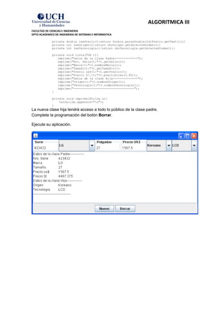 ALGORITMICA III
FACULTAD DE CIENCIAS E INGENIERIA
DPTO ACADEMICO DE INGENIERIA DE SISTEMAS E INFORMATICA

             private double leePrecio(){return Double.parseDouble(txtPrecio.getText());}
             private int leeOrigen(){return cboOrigen.getSelectedIndex();}
             private int leeTecnologia(){return cboTecnologia.getSelectedIndex();}

             private void lista(TVH t){
                imprime("Datos de la clase Padre-------------");
                imprime("Nro. Seriet:"+t.getSerie());
                imprime("Marcat:"+t.nombreMarca());
                imprime("Tamañot:"+t.getTamaño());
                imprime("Precio us$t:"+t.getPrecio());
                imprime("Precio S/.t:"+t.precioSoles(2.85));
                imprime("Datos de la clase Hija--------------");
                imprime("Origent:"+t.nombreOrigen());
                imprime("Tecnologiat:"+t.nombreTecnologia());
                imprime("----------------------------------");
             }

             private void imprime(String s){
                 txtSalida.append(s+"n");
             }
La nueva clase hija tendrá acceso a todo lo público de la clase padre.
Complete la programación del botón Borrar.

Ejecute su aplicación.
 
