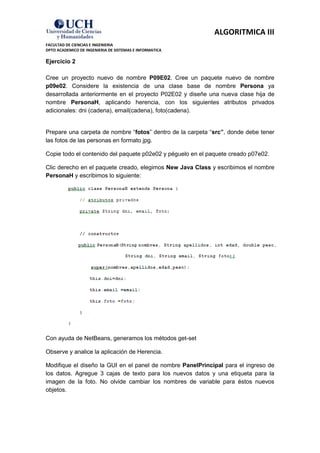 ALGORITMICA III
FACULTAD DE CIENCIAS E INGENIERIA
DPTO ACADEMICO DE INGENIERIA DE SISTEMAS E INFORMATICA

Ejercicio 2

Cree un proyecto nuevo de nombre P09E02. Cree un paquete nuevo de nombre
p09e02. Considere la existencia de una clase base de nombre Persona ya
desarrollada anteriormente en el proyecto P02E02 y diseñe una nueva clase hija de
nombre PersonaH, aplicando herencia, con los siguientes atributos privados
adicionales: dni (cadena), email(cadena), foto(cadena).


Prepare una carpeta de nombre “fotos” dentro de la carpeta “src”, donde debe tener
las fotos de las personas en formato jpg.

Copie todo el contenido del paquete p02e02 y péguelo en el paquete creado p07e02.

Clic derecho en el paquete creado, elegimos New Java Class y escribimos el nombre
PersonaH y escribimos lo siguiente:




Con ayuda de NetBeans, generamos los métodos get-set

Observe y analice la aplicación de Herencia.

Modifique el diseño la GUI en el panel de nombre PanelPrincipal para el ingreso de
los datos. Agregue 3 cajas de texto para los nuevos datos y una etiqueta para la
imagen de la foto. No olvide cambiar los nombres de variable para éstos nuevos
objetos.
 