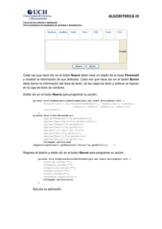 ALGORITMICA III
FACULTAD DE CIENCIAS E INGENIERIA
DPTO ACADEMICO DE INGENIERIA DE SISTEMAS E INFORMATICA




Cada vez que hace clic en el botón Nuevo debe crear un objeto de la clase PersonaH
y mostrar la información de sus atributos. Cada vez que hace clic en el botón Borrar
debe borrar la información del área de texto, de las cajas de texto y enfocar el ingreso
en la caja de texto de nombres.

Doble clic en el botón Nuevo para programar su acción.
         private void btnNuevoActionPerformed(java.awt.event.ActionEvent evt) {
                 PersonaH nuevo = new PersonaH(leeNombres(), leeApellidos(), leeEdad(),
                                       leePeso(), leeDNI(), leeEmail(), leeFoto());
                 lista(nuevo);
             }
         private void lista(PersonaH p){
                 imprime("Nombrest:"+p.getNombres());
                 imprime("Apellidost:"+p.getApellidos());
                 imprime("Edadt:"+p.getEdad());
                 imprime("Pesot:"+p.getPeso());
                 imprime("-----datos del hijo");
                 imprime("DNIt:"+p.getDni());
                 imprime("Emailt:"+p.getEmail());
                 imprime("Fotot:"+p.getFoto());
                 lblImagen.setIcon(new
         ImageIcon(getClass().getResource("/fotos/"+p.getFoto())));    }


Regrese al diseño y doble clic en el botón Borrar para programar su acción.
             private void btnBorrarActionPerformed(java.awt.event.ActionEvent evt) {
                 txtSalida.setText("");
                 txtNombres.setText("");
                 txtApellidos.setText("");
                 txtEdad.setText("");
                 txtPeso.setText("");
                 txtNombres.requestFocus();
                 lblImagen.setIcon(null);
             }


         Ejecute su aplicación:
 