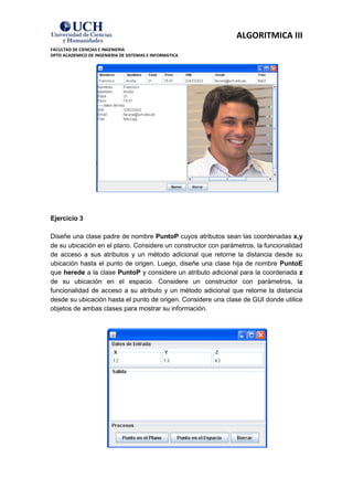 ALGORITMICA III
FACULTAD DE CIENCIAS E INGENIERIA
DPTO ACADEMICO DE INGENIERIA DE SISTEMAS E INFORMATICA




Ejercicio 3

Diseñe una clase padre de nombre PuntoP cuyos atributos sean las coordenadas x,y
de su ubicación en el plano. Considere un constructor con parámetros, la funcionalidad
de acceso a sus atributos y un método adicional que retorne la distancia desde su
ubicación hasta el punto de origen. Luego, diseñe una clase hija de nombre PuntoE
que herede a la clase PuntoP y considere un atributo adicional para la coordenada z
de su ubicación en el espacio. Considere un constructor con parámetros, la
funcionalidad de acceso a su atributo y un método adicional que retorne la distancia
desde su ubicación hasta el punto de origen. Considere una clase de GUI donde utilice
objetos de ambas clases para mostrar su información.
 
