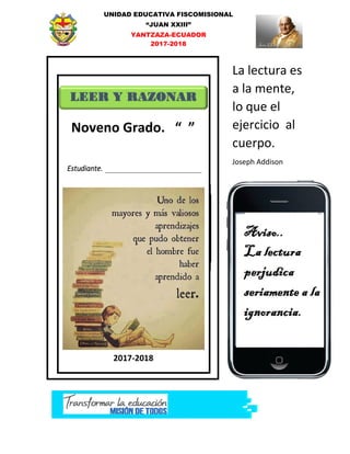 UNIDAD EDUCATIVA FISCOMISIONAL
“JUAN XXIII”
YANTZAZA-ECUADOR
2017-2018
LEER Y RAZONAR
Estudiante.
2017-2018
La lectura es
a la mente,
lo que el
ejercicio al
cuerpo.
Joseph Addison
Noveno Grado. “ ”
 